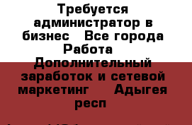 Требуется администратор в бизнес - Все города Работа » Дополнительный заработок и сетевой маркетинг   . Адыгея респ.